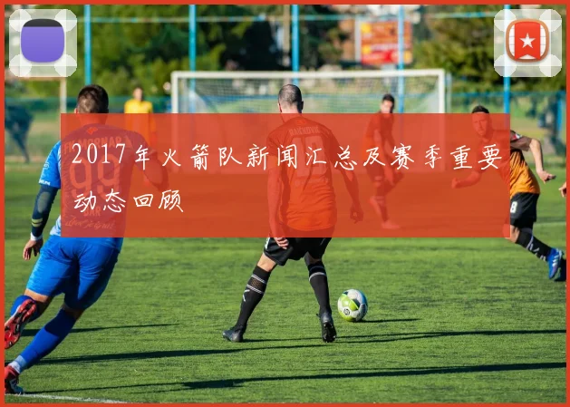 2017年火箭队新闻汇总及赛季重要动态回顾